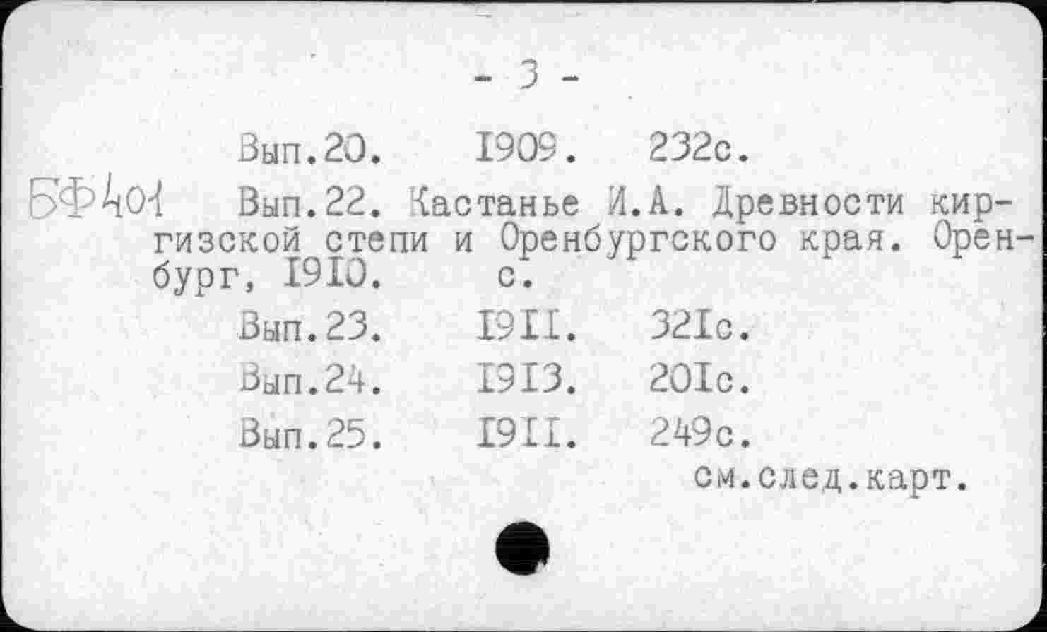 ﻿- з -
Вып.2О. 1909.	232с.
Вып.22. Кастанье Л.А. Древности киргизской степи и Оренбургского края. Оренбург, 1910. с.
Вып.23.	І9ІІ.	321с.
Вып.24.	1913.	201с.
Вып.25.	І9И.	249с.
см.след.карт.